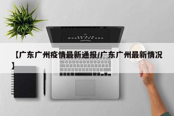 【广东广州疫情最新通报/广东广州最新情况】